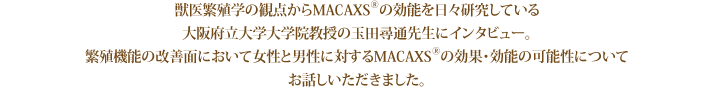 獣医繁殖学の観点からMACAXS®の効能を日々研究している大阪府立大学大学院教授の玉田尋通先生にインタビュー。繁殖機能の改善面において女性と男性に対するMACAXS®の効果・効能の可能性についてお話しいただきました。